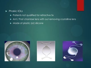 

Phakic IOLs


Patients not qualified for refractive Sx



Ant / Post chamber lens with out removing crystalline lens



Made of plastic (or) silicone

 