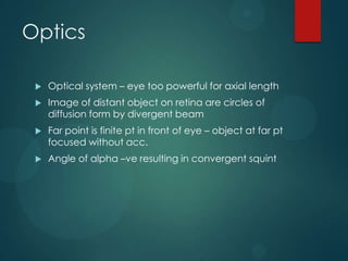 Optics


Optical system – eye too powerful for axial length



Image of distant object on retina are circles of
diffusion form by divergent beam



Far point is finite pt in front of eye – object at far pt
focused without acc.



Angle of alpha –ve resulting in convergent squint

 