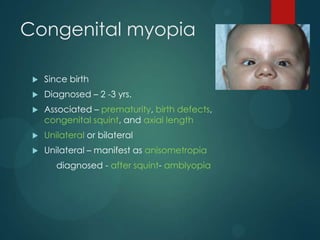 Congenital myopia


Since birth



Diagnosed – 2 -3 yrs.



Associated – prematurity, birth defects,
congenital squint, and axial length



Unilateral or bilateral



Unilateral – manifest as anisometropia
diagnosed - after squint- amblyopia

 