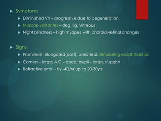 

Symptoms



Muscae volitantes – deg. lig. Vitreous





Diminished Vn – progressive due to degeneration
Night blindness – high myopes with choroidi-retinal changes

Signs


Prominent, elongated(post), unilateral, stimulating exophthalmos



Cornea – large; A.C – deep; pupil – large, sluggish



Refractive error – by -4D/yr up to 20-30yrs

 