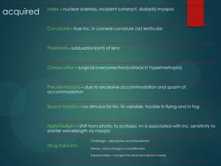 acquired

index – nuclear sclerosis, incipient cataract, diabetic myopia

Curvatural – true inc. in corneal curvature (or) lenticular

Positional – subluxation(ant) of lens

Consecutive – surgical overcorrection(cataract/ hypermetropia)

Pseudo-myopia – due to excessive accommodation and spasm of
accommodation
Space myopia – no stimulus for Nv, its variable, trouble in flying and in fog

Night/twilight – shift from photic to scotopic vn is associated with inc. sensitivity to
shorter wavelength viz myopic
Cholinergic – pilocarpine, echothiosulphate

Drug induced -

Steroid – show changes in crystalline lens
Sulplanamides – changes the refractive indices in media

 