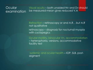 Ocular
examination

Visual acuity – both unaided Nv and Dv should
be measured-mean gives reduced V.A

Refraction – retinoscopy or and A.R. , but A.R
not qualitative
retinoscopy – diagnosis for nocturnal myopia
with cyclopegics
Ocular motility, binocular Vn, accommodation
– heterophoria, versions, accommodative
facility test
systemic and ocular health – IOP, SLB, postsegment

 