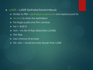 

LASEK – LASER Epithelial Keratomileusis


Similar to PRK – epithelium is removed and replace post Sx



Alcohol to store the epithelium



For large pupils and thin corneas



For > -8.00 D



Adv – no risk of flap dislocation (LASIK)



Thin flap



Less chance of ectasia



Dis- adv – visual recovery slower than LASIK

 