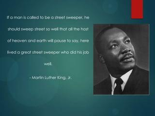 If a man is called to be a street sweeper, he
should sweep street so well that all the host

of heaven and earth will pause to say, here
lived a great street sweeper who did his job
well.
- Martin Luther King, Jr.

 