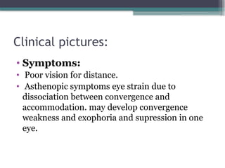 Clinical pictures:
• Symptoms:
• Poor vision for distance.
• Asthenopic symptoms eye strain due to
dissociation between convergence and
accommodation. may develop convergence
weakness and exophoria and supression in one
eye.
 