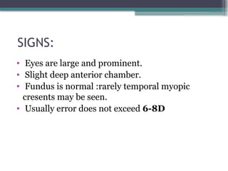 SIGNS:
• Eyes are large and prominent.
• Slight deep anterior chamber.
• Fundus is normal :rarely temporal myopic
cresents may be seen.
• Usually error does not exceed 6-8D
 