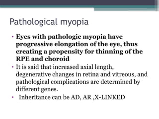 Pathological myopia
• Eyes with pathologic myopia have
progressive elongation of the eye, thus
creating a propensity for thinning of the
RPE and choroid
• It is said that increased axial length,
degenerative changes in retina and vitreous, and
pathological complications are determined by
different genes.
• Inheritance can be AD, AR ,X-LINKED
 