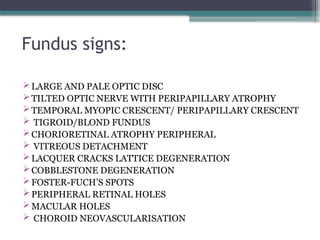 Fundus signs:
LARGE AND PALE OPTIC DISC
TILTED OPTIC NERVE WITH PERIPAPILLARY ATROPHY
TEMPORAL MYOPIC CRESCENT/ PERIPAPILLARY CRESCENT
 TIGROID/BLOND FUNDUS
CHORIORETINAL ATROPHY PERIPHERAL
 VITREOUS DETACHMENT
LACQUER CRACKS LATTICE DEGENERATION
COBBLESTONE DEGENERATION
FOSTER-FUCH’S SPOTS
PERIPHERAL RETINAL HOLES
MACULAR HOLES
 CHOROID NEOVASCULARISATION
 