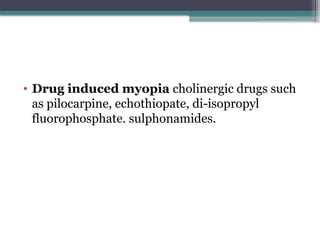 • Drug induced myopia cholinergic drugs such
as pilocarpine, echothiopate, di-isopropyl
fluorophosphate. sulphonamides.
 