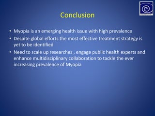 Conclusion
• Myopia is an emerging health issue with high prevalence
• Despite global efforts the most effective treatment strategy is
yet to be identified
• Need to scale up researches , engage public health experts and
enhance multidisciplinary collaboration to tackle the ever
increasing prevalence of Myopia
 