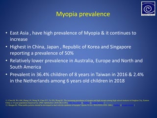 Myopia prevalence
• East Asia , have high prevalence of Myopia & it continues to
increase
• Highest in China, Japan , Republic of Korea and Singapore
reporting a prevalence of 50%
• Relatively lower prevalence in Australia, Europe and North and
South America
• Prevalent in 36.4% children of 8 years in Taiwan in 2016 & 2.4%
in the Netherlands among 6 years old children in 2018
11. Chen M, Wu AM, Zhang LN, Wang W, Chen XY, Yu XN, Wang KJ. The increasing prevalence of myopia and high myopia among high school students in Fenghua City, Eastern
China: a 15-year population-based survey. BMC Ophthalmol. 2018;18(1):159. [PMC free article] [PubMed] [Google Scholar]
12. Morgan IG. What public policies should be developed to deal with the epidemic of myopia? Optom Vis Sci. 2016;93(9):1058–1060. [PubMed] [Google Scholar]
 