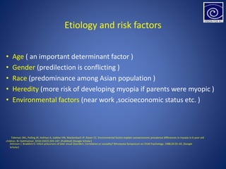 Etiology and risk factors
• Age ( an important determinant factor )
• Gender (predilection is conflicting )
• Race (predominance among Asian population )
• Heredity (more risk of developing myopia if parents were myopic )
• Environmental factors (near work ,socioeconomic status etc. )
Tideman JWL, Polling JR, Hofman A, Jaddoe VW, Mackenbach JP, Klaver CC. Environmental factors explain socioeconomic prevalence differences in myopia in 6-year-old
children. Br Ophthalmol. 2018;102(2):243–247. [PubMed] [Google Scholar]
Atkinson J. Braddick O. Infant precursors of later visual disorders: Correlation or causality? Minnesota Symposium on Child Psychology. 1988;20:35–65. [Google
Scholar]
 