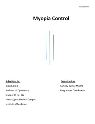 Myopia control
1
Myopia Control
Submitted by: Submitted to:
Bipin Koirala Sanjeev Kumar Mishra
Bachelor of Optometry Programme Coordinator
Student ID no: 122
Maharajgunj Medical Campus
Institute of Medicine
 