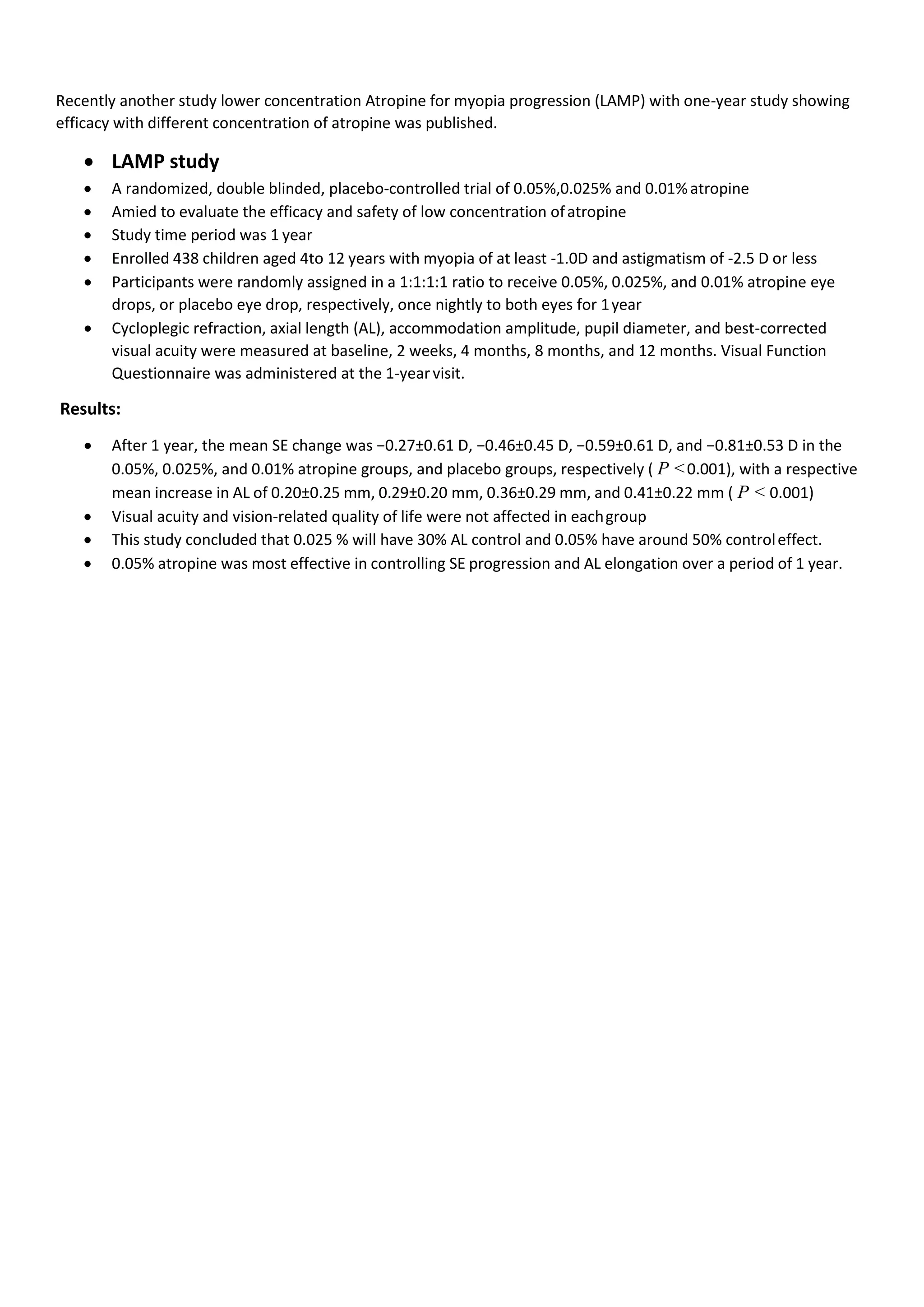 Recently another study lower concentration Atropine for myopia progression (LAMP) with one-year study showing
efficacy with different concentration of atropine was published.
• LAMP study
• A randomized, double blinded, placebo-controlled trial of 0.05%,0.025% and 0.01%atropine
• Amied to evaluate the efficacy and safety of low concentration ofatropine
• Study time period was 1 year
• Enrolled 438 children aged 4to 12 years with myopia of at least -1.0D and astigmatism of -2.5 D or less
• Participants were randomly assigned in a 1:1:1:1 ratio to receive 0.05%, 0.025%, and 0.01% atropine eye
drops, or placebo eye drop, respectively, once nightly to both eyes for 1year
• Cycloplegic refraction, axial length (AL), accommodation amplitude, pupil diameter, and best-corrected
visual acuity were measured at baseline, 2 weeks, 4 months, 8 months, and 12 months. Visual Function
Questionnaire was administered at the 1-yearvisit.
Results:
• After 1 year, the mean SE change was −0.27±0.61 D, −0.46±0.45 D, −0.59±0.61 D, and −0.81±0.53 D in the
0.05%, 0.025%, and 0.01% atropine groups, and placebo groups, respectively ( P <0.001), with a respective
mean increase in AL of 0.20±0.25 mm, 0.29±0.20 mm, 0.36±0.29 mm, and 0.41±0.22 mm ( P < 0.001)
• Visual acuity and vision-related quality of life were not affected in eachgroup
• This study concluded that 0.025 % will have 30% AL control and 0.05% have around 50% controleffect.
• 0.05% atropine was most effective in controlling SE progression and AL elongation over a period of 1 year.
 