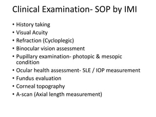 Clinical Examination- SOP by IMI
• History taking
• Visual Acuity
• Refraction (Cycloplegic)
• Binocular vision assessment
• Pupillary examination- photopic & mesopic
condition
• Ocular health assessment- SLE / IOP measurement
• Fundus evaluation
• Corneal topography
• A-scan (Axial length measurement)
 