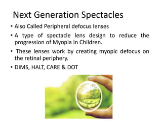 Next Generation Spectacles
• Also Called Peripheral defocus lenses
• A type of spectacle lens design to reduce the
progression of Myopia in Children.
• These lenses work by creating myopic defocus on
the retinal periphery.
• DIMS, HALT, CARE & DOT
 