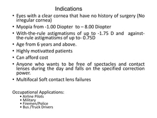 Indications
• Eyes with a clear cornea that have no history of surgery (No
irregular cornea)
• Myopia from -1.00 Diopter to – 8.00 Diopter
• With-the-rule astigmatisms of up to -1.75 D and against-
the-rule astigmatisms of up to- 0.75D
• Age from 6 years and above.
• Highly motivatted patients
• Can afford cost
• Anyone who wants to be free of spectacles and contact
lenses during the day and falls on the specified correction
power.
• Multifocal Soft contact lens failures
Occupational Applications:
• Airline Pilots
• Military
• Firemen/Police
• Bus /Truck Drivers
 