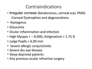 Contraindications
• Irregular corneas (keratoconus, corneal scar, PMD)
-Corneal Dystrophies and degenerations
• Nystagmus
• Glaucoma
• Ocular inflammation and infection
• High Myopia > – 8.00D, Astigmatism > 1.75 D
• Large Pupils > 6.00 mm
• Severe allergic conjunctivitis
• Severe dry eye disease
• Sleep deprived patients
• Any previous ocular refractive surgery
 