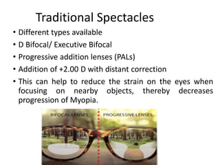 Traditional Spectacles
• Different types available
• D Bifocal/ Executive Bifocal
• Progressive addition lenses (PALs)
• Addition of +2.00 D with distant correction
• This can help to reduce the strain on the eyes when
focusing on nearby objects, thereby decreases
progression of Myopia.
 