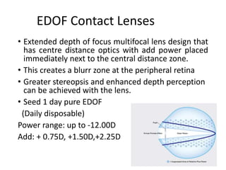 EDOF Contact Lenses
• Extended depth of focus multifocal lens design that
has centre distance optics with add power placed
immediately next to the central distance zone.
• This creates a blurr zone at the peripheral retina
• Greater stereopsis and enhanced depth perception
can be achieved with the lens.
• Seed 1 day pure EDOF
(Daily disposable)
Power range: up to -12.00D
Add: + 0.75D, +1.50D,+2.25D
 