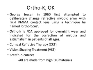 Ortho-K, OK
• George Jessen in 1960 first attempted to
deliberately change refractive myopic error with
rigid PMMA contact lens using a technique he
named ‘orthofocus’.
• Ortho-k is FDA approved for overnight wear and
indicated for the correction of myopia and
astigmatism in patients of all ages.
• Corneal Refracive Therapy (CRT)
• Vision Shaping Treatment (VST)
• Breath-o-correct
-All are made from high DK materials
 