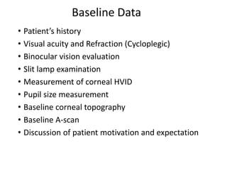 Baseline Data
• Patient’s history
• Visual acuity and Refraction (Cycloplegic)
• Binocular vision evaluation
• Slit lamp examination
• Measurement of corneal HVID
• Pupil size measurement
• Baseline corneal topography
• Baseline A-scan
• Discussion of patient motivation and expectation
 