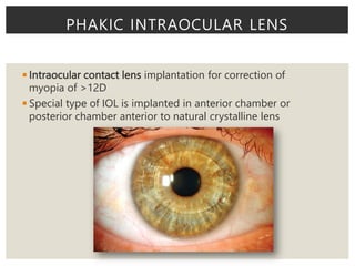 ◾Intraocular contact lens implantation for correction of
myopia of >12D
◾Special type of IOL is implanted in anterior chamber or
posterior chamber anterior to natural crystalline lens
PHAKIC INTRAOCULAR LENS
 