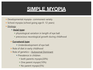 ◾ Developmental myopia- commonest variety
◾ School myopia (school going age 8 -12 years)
◾ Etiology
 Axial type:
 physiological variation in length of eye ball
 precocious neurological growth during childhood
SIMPLE MYOPIA
◾ Curvatural type
 Underdevelopment of eye ball
◾ Role of diet in early childhood
◾ Role of genetics – Autosomal Dominant
 Prevalence in children
 both parents myopic(20%)
 One parent myopic(10%)
 No parent myopic(5%)
 