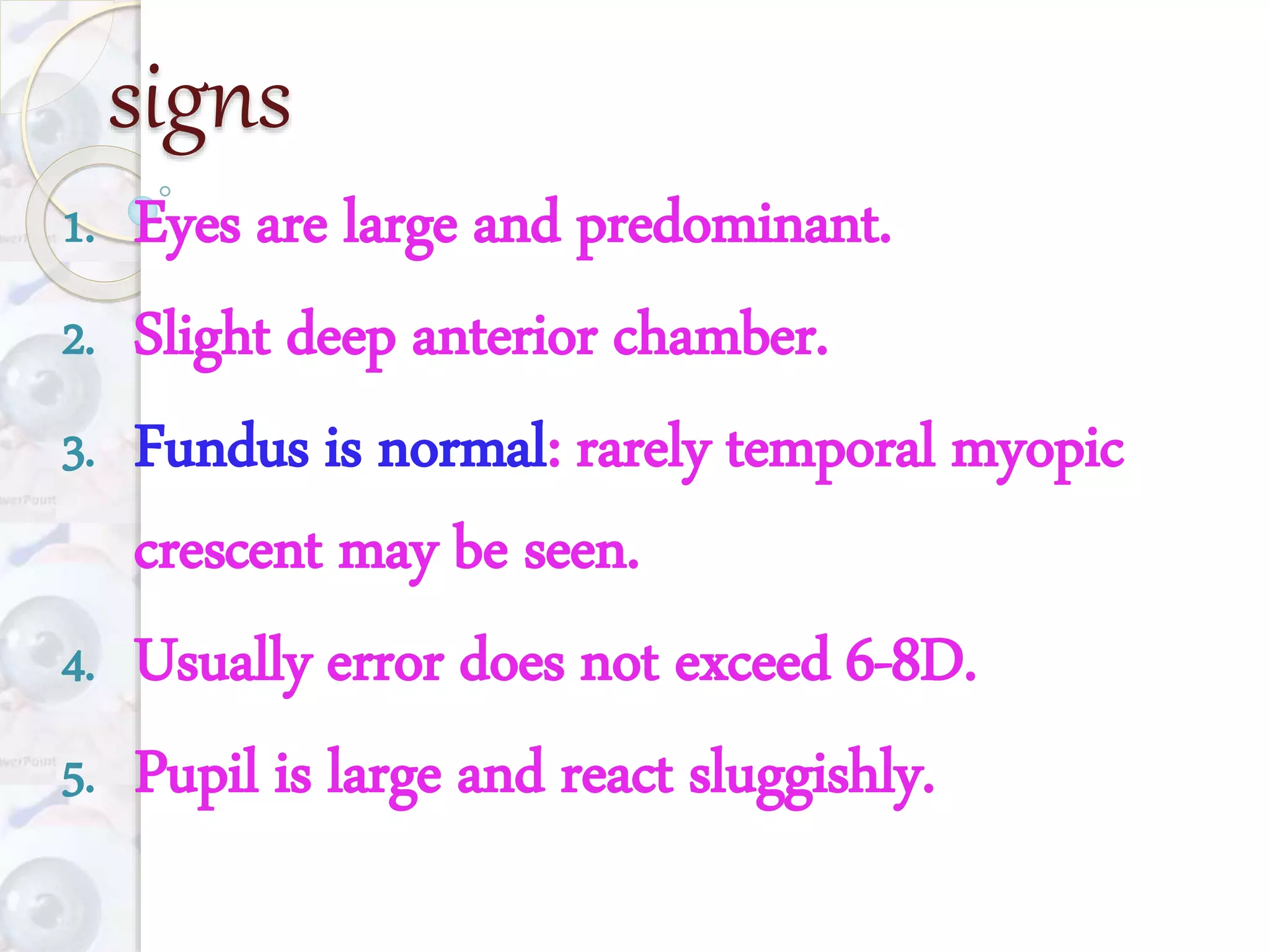 signs
1. Eyes are large and predominant.
2. Slight deep anterior chamber.
3. Fundus is normal: rarely temporal myopic
crescent may be seen.
4. Usually error does not exceed 6-8D.
5. Pupil is large and react sluggishly.
 