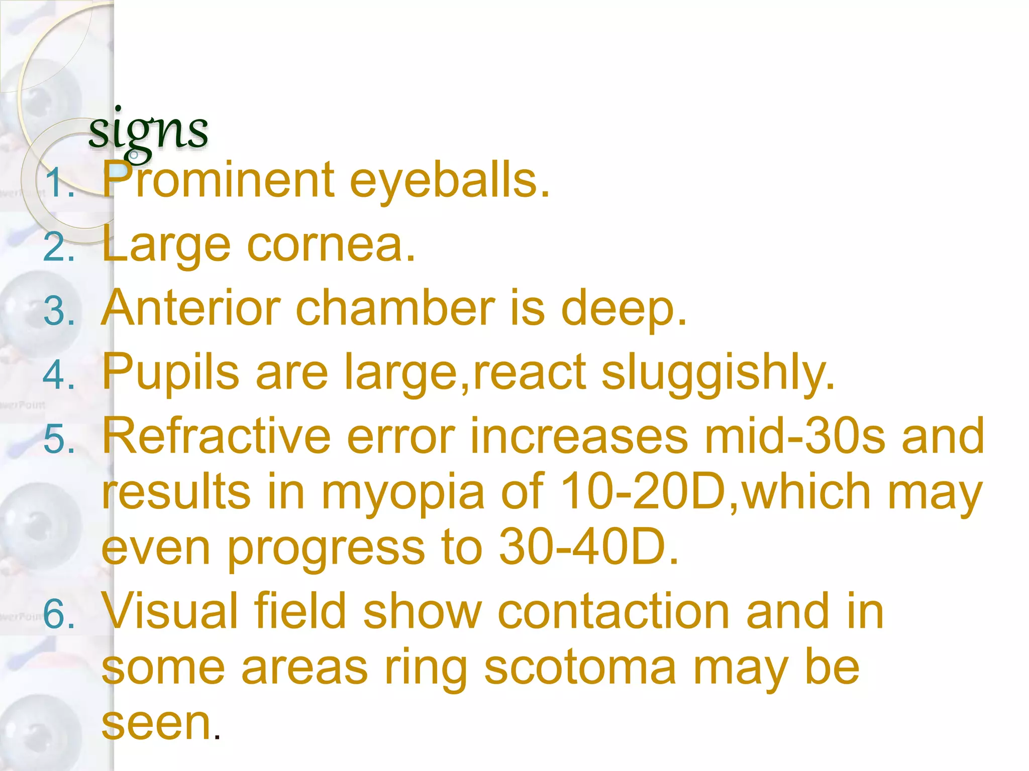 signs
1. Prominent eyeballs.
2. Large cornea.
3. Anterior chamber is deep.
4. Pupils are large,react sluggishly.
5. Refractive error increases mid-30s and
results in myopia of 10-20D,which may
even progress to 30-40D.
6. Visual field show contaction and in
some areas ring scotoma may be
seen.
 