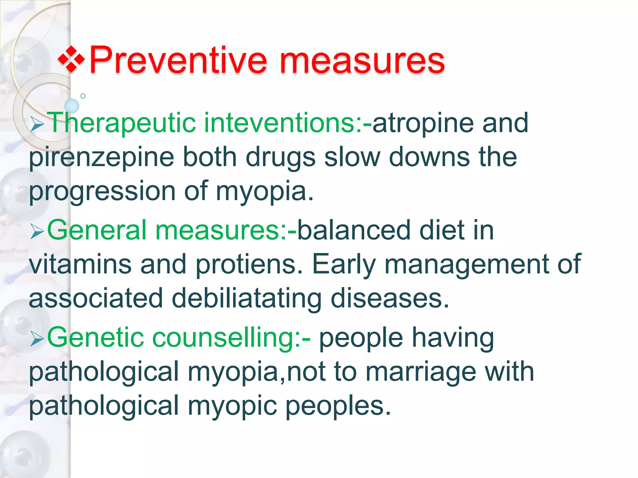 Preventive measures
Therapeutic inteventions:-atropine and
pirenzepine both drugs slow downs the
progression of myopia.
General measures:-balanced diet in
vitamins and protiens. Early management of
associated debiliatating diseases.
Genetic counselling:- people having
pathological myopia,not to marriage with
pathological myopic peoples.
 