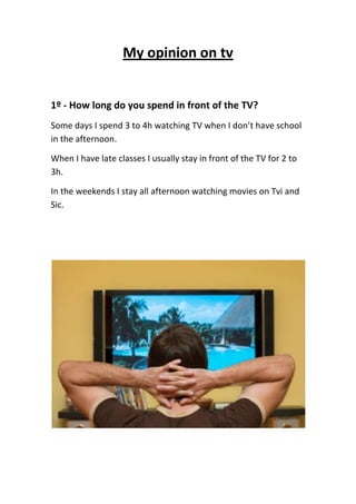 My opinion on tv<br />1º - How long do you spend in front of the TV?<br />Some days I spend 3 to 4h watching TV when I don’t have school in the afternoon. <br />When I have late classes I usually stay in front of the TV for 2 to 3h. <br />In the weekends I stay all afternoon watching movies on Tvi and Sic.<br />2º - What are your favorite programs?<br />My favorite programs are, The Simpsons, Mythbusters and Bones.<br />3º -Describe your favorite channel(s)<br />My favorite channel is Discovery channel, it’s full of adventure.<br /> <br />Rui Magalhães   <br />8ºB Nº19<br />