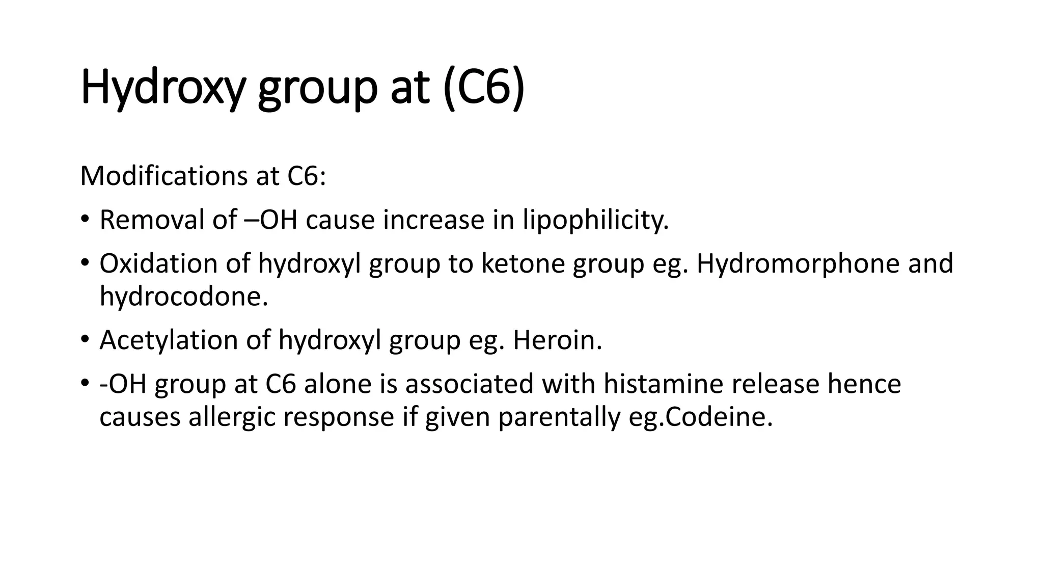 Hydroxy group at (C6)
Modifications at C6:
• Removal of –OH cause increase in lipophilicity.
• Oxidation of hydroxyl group to ketone group eg. Hydromorphone and
hydrocodone.
• Acetylation of hydroxyl group eg. Heroin.
• -OH group at C6 alone is associated with histamine release hence
causes allergic response if given parentally eg.Codeine.
 