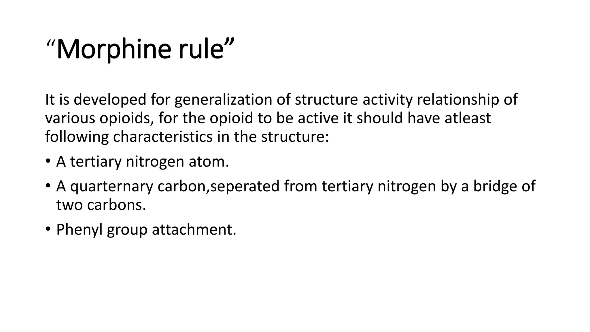 “Morphine rule”
It is developed for generalization of structure activity relationship of
various opioids, for the opioid to be active it should have atleast
following characteristics in the structure:
• A tertiary nitrogen atom.
• A quarternary carbon,seperated from tertiary nitrogen by a bridge of
two carbons.
• Phenyl group attachment.
 