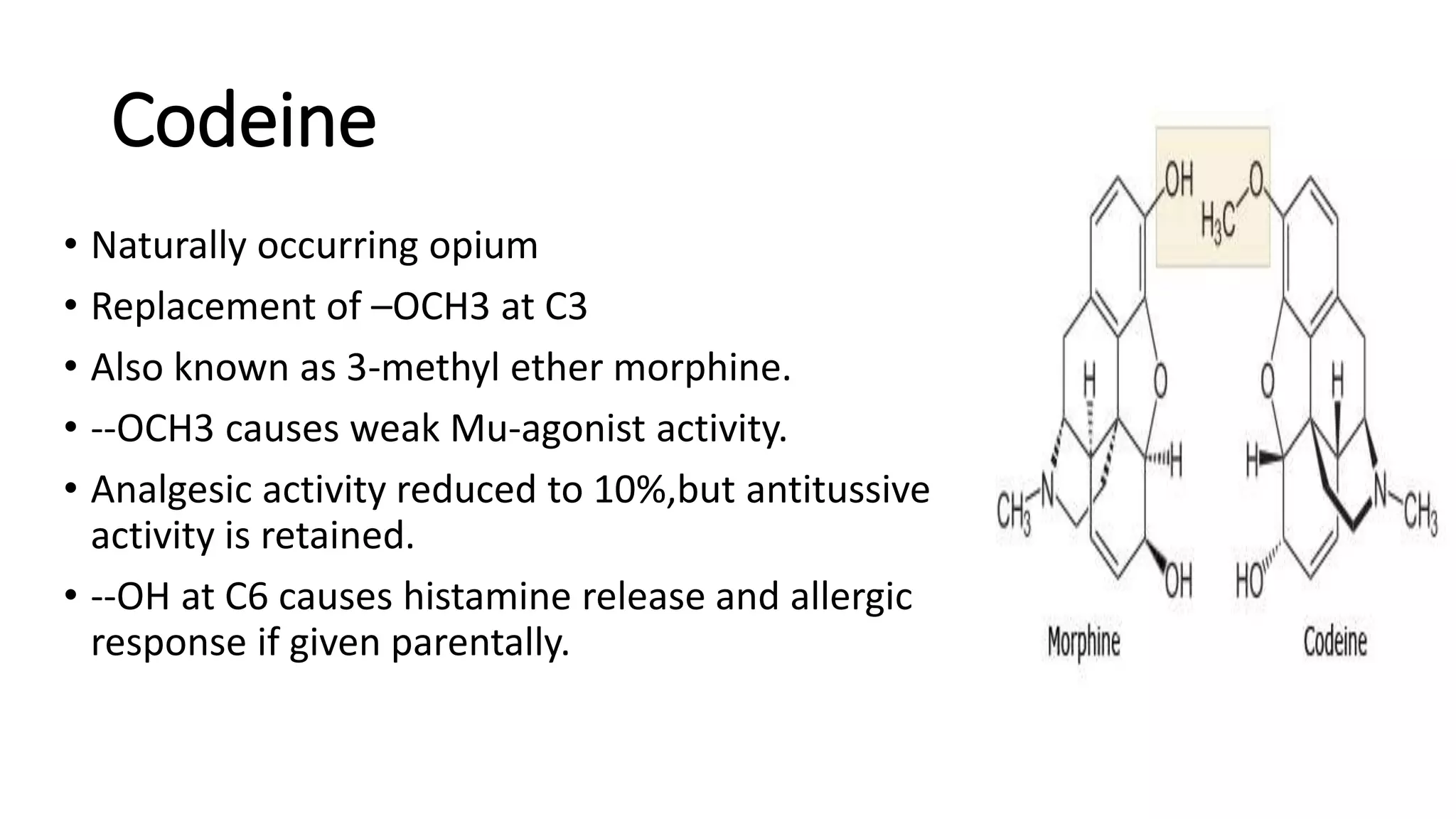 Codeine
• Naturally occurring opium
• Replacement of –OCH3 at C3
• Also known as 3-methyl ether morphine.
• --OCH3 causes weak Mu-agonist activity.
• Analgesic activity reduced to 10%,but antitussive
activity is retained.
• --OH at C6 causes histamine release and allergic
response if given parentally.
 