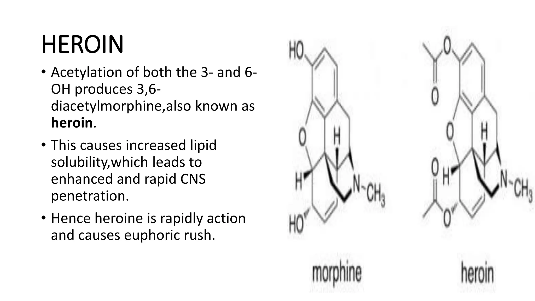 HEROIN
• Acetylation of both the 3- and 6-
OH produces 3,6-
diacetylmorphine,also known as
heroin.
• This causes increased lipid
solubility,which leads to
enhanced and rapid CNS
penetration.
• Hence heroine is rapidly action
and causes euphoric rush.
 