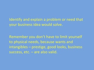 Identify and explain a problem or need that your business idea would solve. Remember you don’t have to limit yourself to physical needs, because wants and intangibles – prestige, good looks, business success, etc. – are also valid.