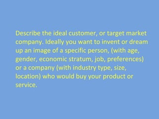 Describe the ideal customer, or target market company. Ideally you want to invent or dream up an image of a specific person, (with age, gender, economic stratum, job, preferences) or a company (with industry type, size, location) who would buy your product or service.
