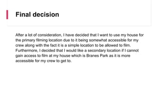 Final decision
After a lot of consideration, I have decided that I want to use my house for
the primary filming location due to it being somewhat accessible for my
crew along with the fact it is a simple location to be allowed to film.
Furthermore, I decided that I would like a secondary location if I cannot
gain access to film at my house which is Branes Park as it is more
accessible for my crew to get to.
 