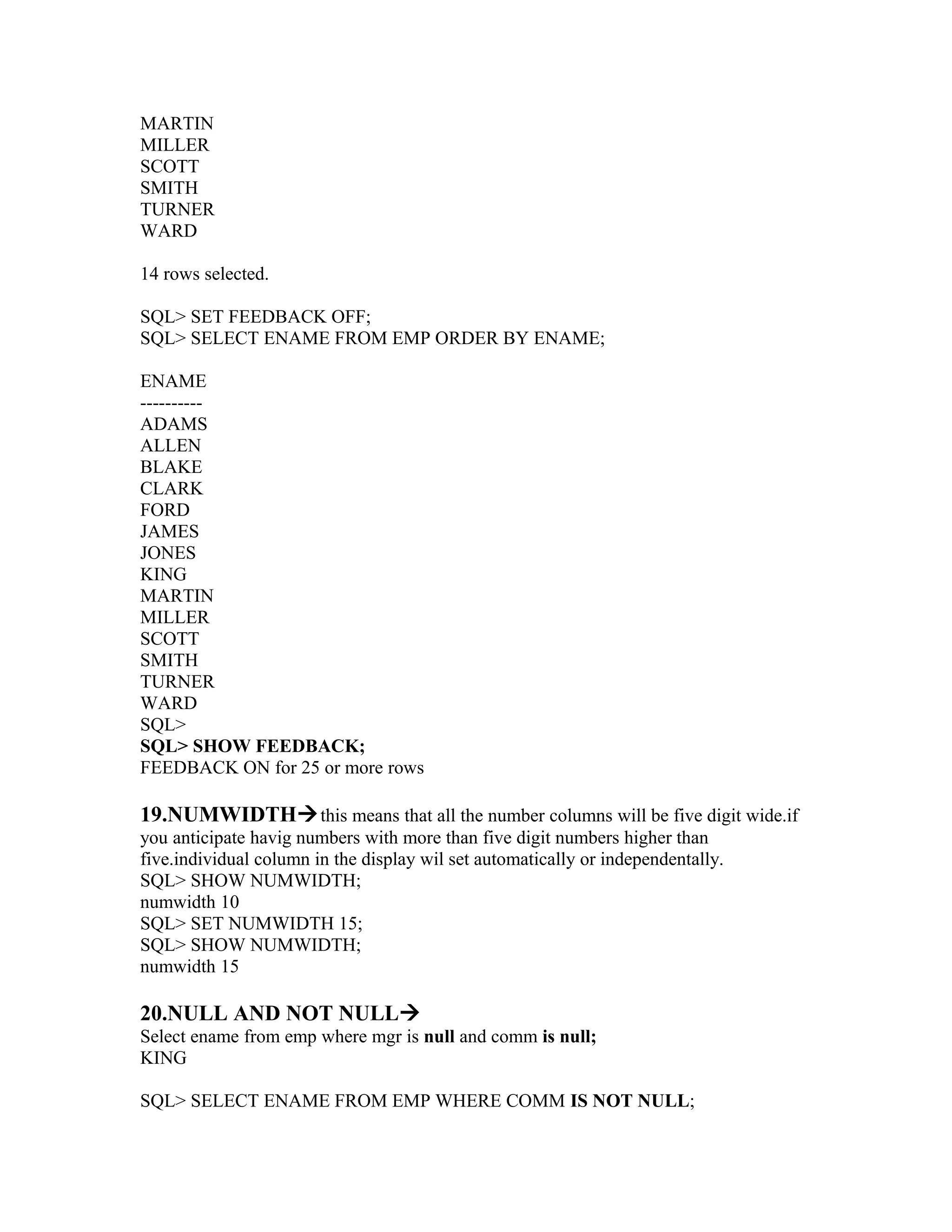 MARTIN
MILLER
SCOTT
SMITH
TURNER
WARD

14 rows selected.

SQL> SET FEEDBACK OFF;
SQL> SELECT ENAME FROM EMP ORDER BY ENAME;

ENAME
----------
ADAMS
ALLEN
BLAKE
CLARK
FORD
JAMES
JONES
KING
MARTIN
MILLER
SCOTT
SMITH
TURNER
WARD
SQL>
SQL> SHOW FEEDBACK;
FEEDBACK ON for 25 or more rows

19.NUMWIDTH this means that all the number columns will be five digit wide.if
you anticipate havig numbers with more than five digit numbers higher than
five.individual column in the display wil set automatically or independentally.
SQL> SHOW NUMWIDTH;
numwidth 10
SQL> SET NUMWIDTH 15;
SQL> SHOW NUMWIDTH;
numwidth 15

20.NULL AND NOT NULL
Select ename from emp where mgr is null and comm is null;
KING

SQL> SELECT ENAME FROM EMP WHERE COMM IS NOT NULL;
 