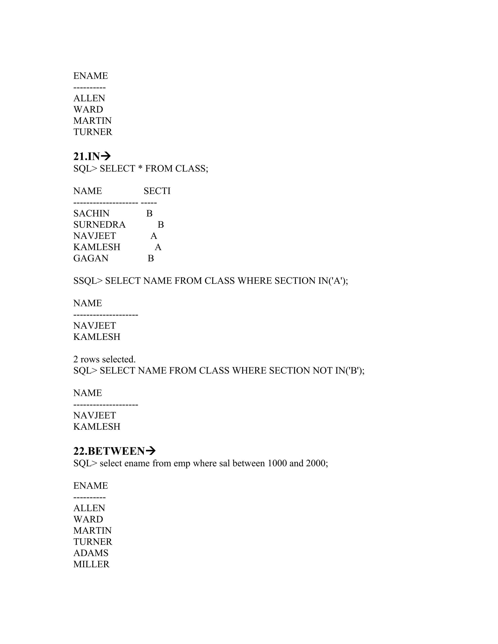 ENAME
----------
ALLEN
WARD
MARTIN
TURNER

21.IN
SQL> SELECT * FROM CLASS;

NAME                  SECTI
-------------------- -----
SACHIN                 B
SURNEDRA                   B
NAVJEET                 A
KAMLESH                  A
GAGAN                  B

SSQL> SELECT NAME FROM CLASS WHERE SECTION IN('A');

NAME
--------------------
NAVJEET
KAMLESH

2 rows selected.
SQL> SELECT NAME FROM CLASS WHERE SECTION NOT IN('B');

NAME
--------------------
NAVJEET
KAMLESH

22.BETWEEN
SQL> select ename from emp where sal between 1000 and 2000;

ENAME
----------
ALLEN
WARD
MARTIN
TURNER
ADAMS
MILLER
 