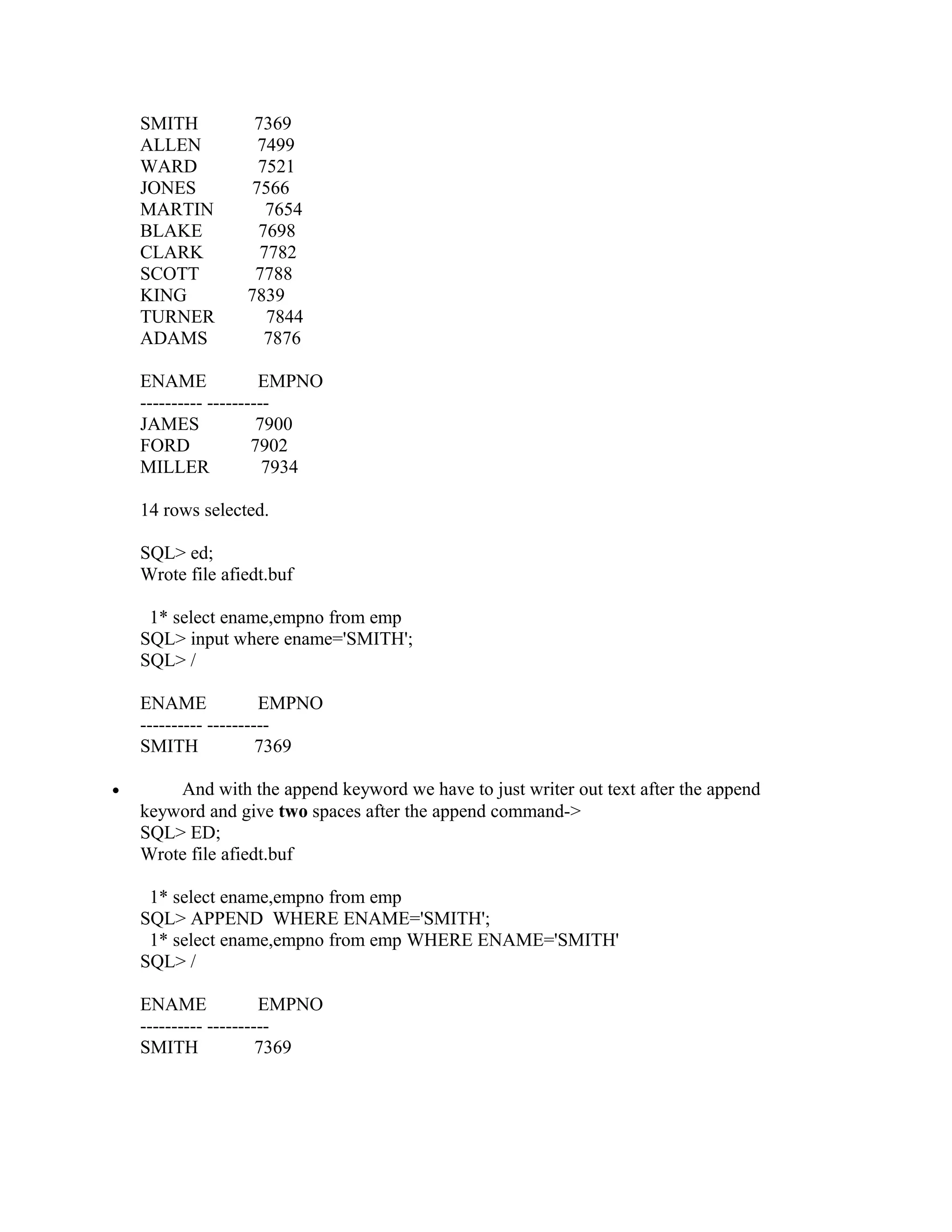 SMITH          7369
    ALLEN          7499
    WARD           7521
    JONES         7566
    MARTIN           7654
    BLAKE          7698
    CLARK           7782
    SCOTT          7788
    KING          7839
    TURNER           7844
    ADAMS           7876

    ENAME              EMPNO
    ---------- ----------
    JAMES              7900
    FORD              7902
    MILLER              7934

    14 rows selected.

    SQL> ed;
    Wrote file afiedt.buf

     1* select ename,empno from emp
    SQL> input where ename='SMITH';
    SQL> /

    ENAME              EMPNO
    ---------- ----------
    SMITH              7369

•       And with the append keyword we have to just writer out text after the append
    keyword and give two spaces after the append command->
    SQL> ED;
    Wrote file afiedt.buf

     1* select ename,empno from emp
    SQL> APPEND WHERE ENAME='SMITH';
     1* select ename,empno from emp WHERE ENAME='SMITH'
    SQL> /

    ENAME              EMPNO
    ---------- ----------
    SMITH              7369
 