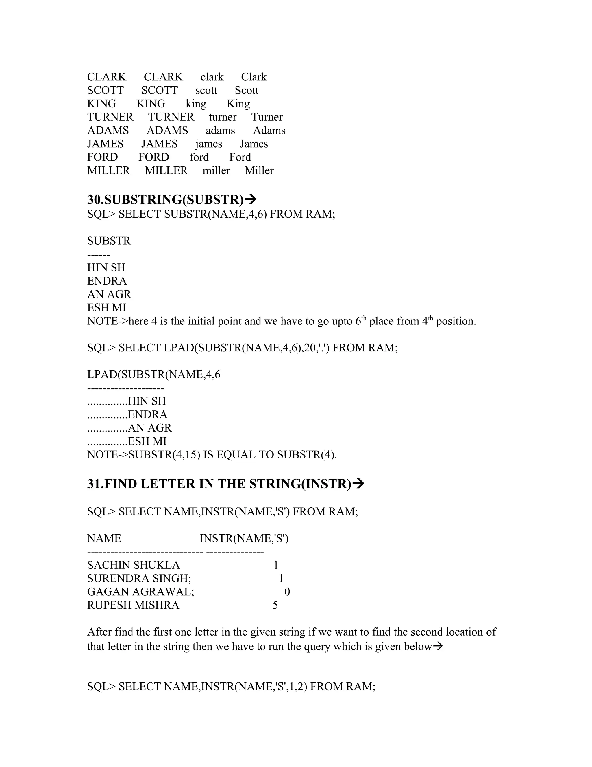CLARK   CLARK    clark   Clark
SCOTT SCOTT scott       Scott
KING  KING    king     King
TURNER TURNER turner Turner
ADAMS   ADAMS     adams     Adams
JAMES  JAMES    james    James
FORD   FORD    ford    Ford
MILLER MILLER miller Miller

30.SUBSTRING(SUBSTR)
SQL> SELECT SUBSTR(NAME,4,6) FROM RAM;

SUBSTR
------
HIN SH
ENDRA
AN AGR
ESH MI
NOTE->here 4 is the initial point and we have to go upto 6th place from 4th position.

SQL> SELECT LPAD(SUBSTR(NAME,4,6),20,'.') FROM RAM;

LPAD(SUBSTR(NAME,4,6
--------------------
..............HIN SH
..............ENDRA
..............AN AGR
..............ESH MI
NOTE->SUBSTR(4,15) IS EQUAL TO SUBSTR(4).

31.FIND LETTER IN THE STRING(INSTR)

SQL> SELECT NAME,INSTR(NAME,'S') FROM RAM;

NAME                         INSTR(NAME,'S')
------------------------------ ---------------
SACHIN SHUKLA                                  1
SURENDRA SINGH;                                 1
GAGAN AGRAWAL;                                    0
RUPESH MISHRA                                  5

After find the first one letter in the given string if we want to find the second location of
that letter in the string then we have to run the query which is given below


SQL> SELECT NAME,INSTR(NAME,'S',1,2) FROM RAM;
 
