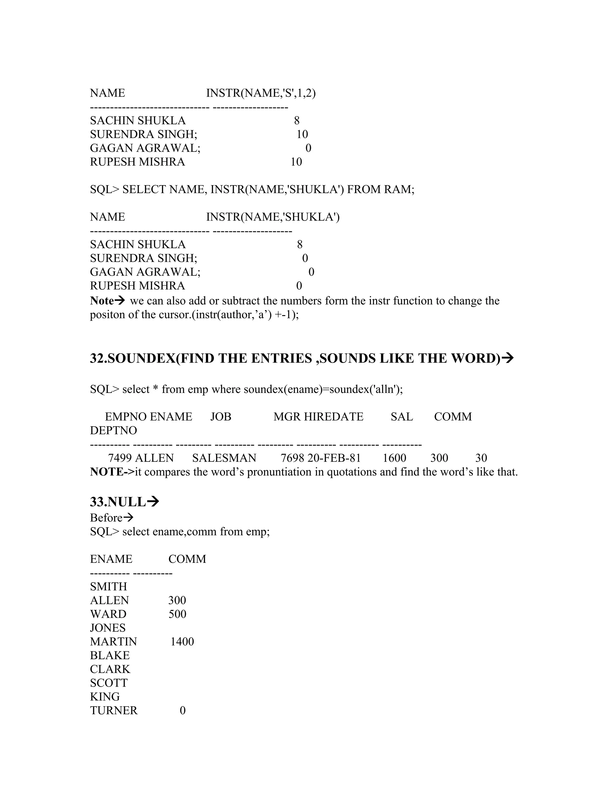 NAME                         INSTR(NAME,'S',1,2)
------------------------------ -------------------
SACHIN SHUKLA                                       8
SURENDRA SINGH;                                     10
GAGAN AGRAWAL;                                        0
RUPESH MISHRA                                      10

SQL> SELECT NAME, INSTR(NAME,'SHUKLA') FROM RAM;

NAME                         INSTR(NAME,'SHUKLA')
------------------------------ --------------------
SACHIN SHUKLA                                       8
SURENDRA SINGH;                                      0
GAGAN AGRAWAL;                                         0
RUPESH MISHRA                                       0
Note we can also add or subtract the numbers form the instr function to change the
positon of the cursor.(instr(author,’a’) +-1);


32.SOUNDEX(FIND THE ENTRIES ,SOUNDS LIKE THE WORD)

SQL> select * from emp where soundex(ename)=soundex('alln');

    EMPNO ENAME JOB                            MGR HIREDATE                  SAL       COMM
DEPTNO
---------- ---------- --------- ---------- --------- ---------- ---------- ----------
     7499 ALLEN           SALESMAN               7698 20-FEB-81            1600       300   30
NOTE->it compares the word’s pronuntiation in quotations and find the word’s like that.

33.NULL
Before
SQL> select ename,comm from emp;

ENAME               COMM
---------- ----------
SMITH
ALLEN               300
WARD                500
JONES
MARTIN              1400
BLAKE
CLARK
SCOTT
KING
TURNER                0
 