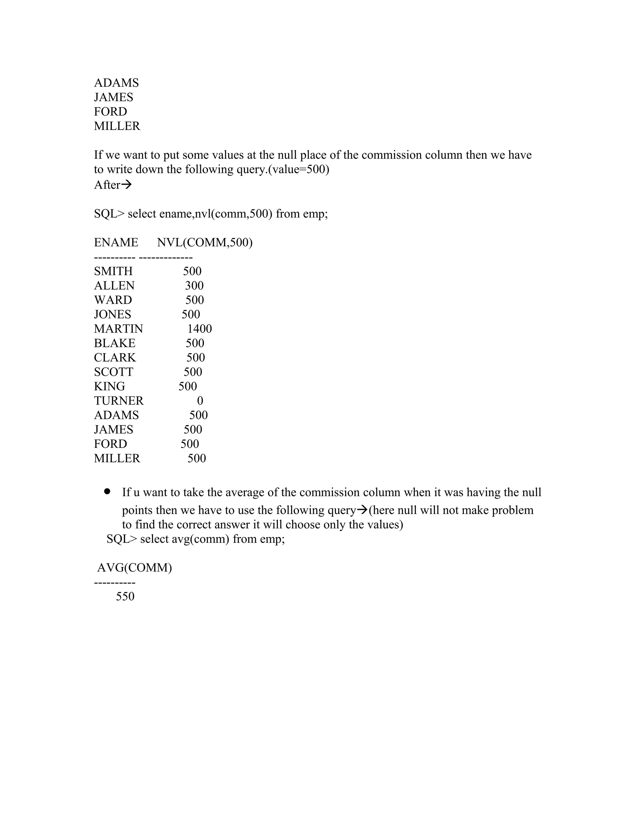 ADAMS
JAMES
FORD
MILLER

If we want to put some values at the null place of the commission column then we have
to write down the following query.(value=500)
After

SQL> select ename,nvl(comm,500) from emp;

ENAME NVL(COMM,500)
---------- -------------
SMITH                 500
ALLEN                 300
WARD                  500
JONES                500
MARTIN                 1400
BLAKE                 500
CLARK                  500
SCOTT                 500
KING                 500
TURNER                   0
ADAMS                  500
JAMES                 500
FORD                 500
MILLER                 500

 •  If u want to take the average of the commission column when it was having the null
    points then we have to use the following query(here null will not make problem
    to find the correct answer it will choose only the values)
  SQL> select avg(comm) from emp;

 AVG(COMM)
----------
     550
 