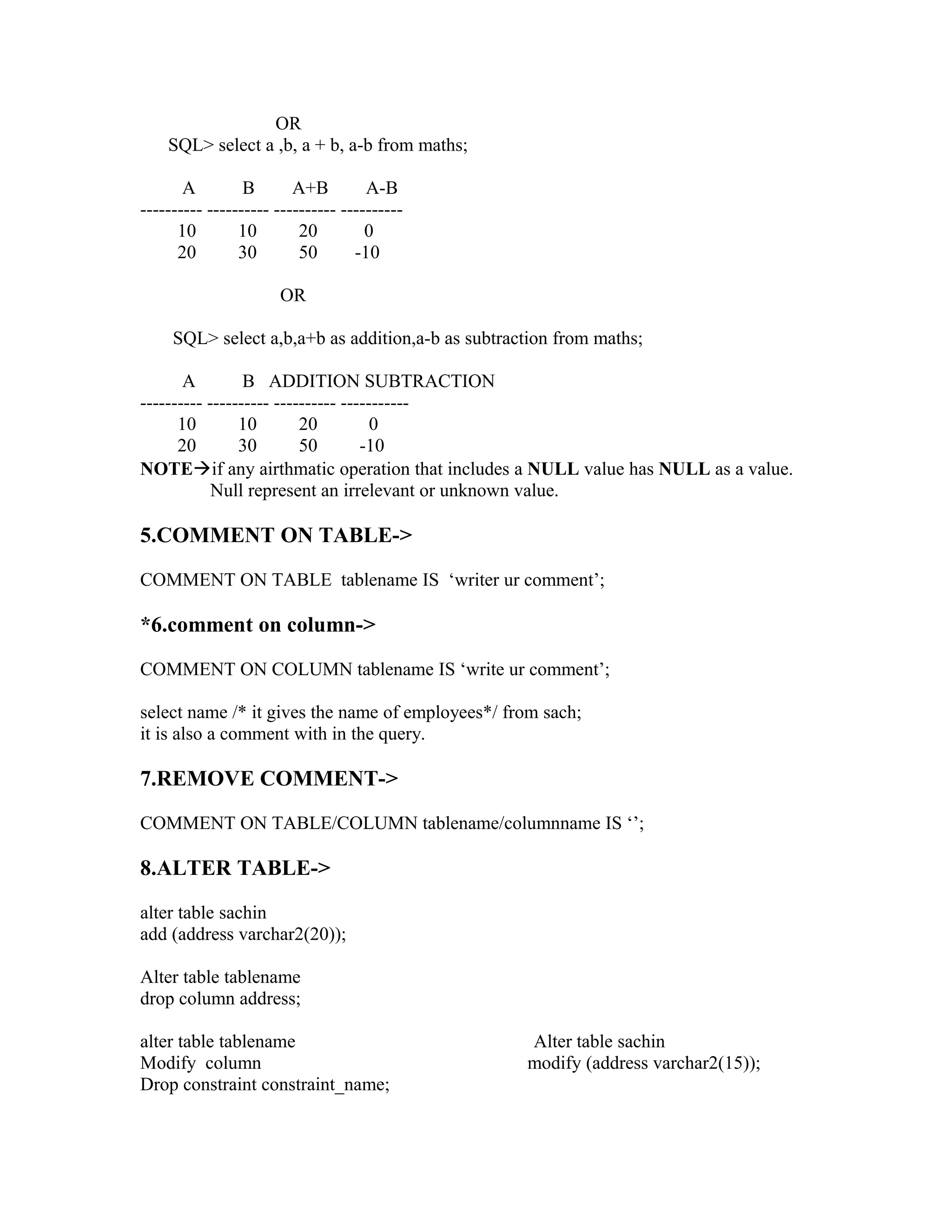 OR
    SQL> select a ,b, a + b, a-b from maths;

       A         B       A+B         A-B
---------- ---------- ---------- ----------
      10        10        20         0
      20        30        50       -10

                      OR

     SQL> select a,b,a+b as addition,a-b as subtraction from maths;

       A         B ADDITION SUBTRACTION
---------- ---------- ---------- -----------
      10        10        20          0
      20        30        50        -10
NOTEif any airthmatic operation that includes a NULL value has NULL as a value.
            Null represent an irrelevant or unknown value.

5.COMMENT ON TABLE->

COMMENT ON TABLE tablename IS ‘writer ur comment’;

*6.comment on column->

COMMENT ON COLUMN tablename IS ‘write ur comment’;

select name /* it gives the name of employees*/ from sach;
it is also a comment with in the query.

7.REMOVE COMMENT->

COMMENT ON TABLE/COLUMN tablename/columnname IS ‘’;

8.ALTER TABLE->

alter table sachin
add (address varchar2(20));

Alter table tablename
drop column address;

alter table tablename                              Alter table sachin
Modify column                                      modify (address varchar2(15));
Drop constraint constraint_name;
 