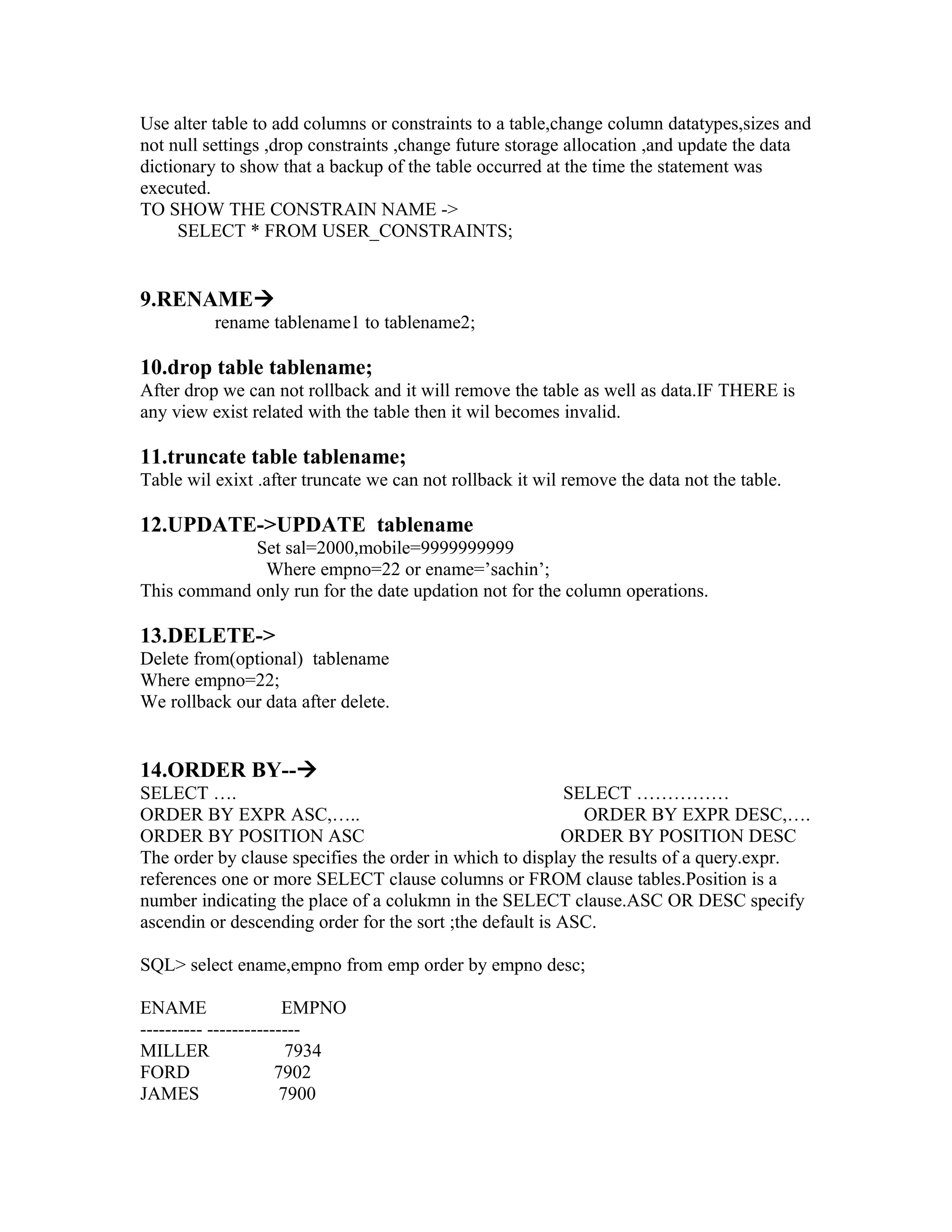 Use alter table to add columns or constraints to a table,change column datatypes,sizes and
not null settings ,drop constraints ,change future storage allocation ,and update the data
dictionary to show that a backup of the table occurred at the time the statement was
executed.
TO SHOW THE CONSTRAIN NAME ->
     SELECT * FROM USER_CONSTRAINTS;


9.RENAME
          rename tablename1 to tablename2;

10.drop table tablename;
After drop we can not rollback and it will remove the table as well as data.IF THERE is
any view exist related with the table then it wil becomes invalid.

11.truncate table tablename;
Table wil exixt .after truncate we can not rollback it wil remove the data not the table.

12.UPDATE->UPDATE tablename
             Set sal=2000,mobile=9999999999
              Where empno=22 or ename=’sachin’;
This command only run for the date updation not for the column operations.

13.DELETE->
Delete from(optional) tablename
Where empno=22;
We rollback our data after delete.


14.ORDER BY--
SELECT ….                                                  SELECT ……………
ORDER BY EXPR ASC,…..                                        ORDER BY EXPR DESC,….
ORDER BY POSITION ASC                                     ORDER BY POSITION DESC
The order by clause specifies the order in which to display the results of a query.expr.
references one or more SELECT clause columns or FROM clause tables.Position is a
number indicating the place of a colukmn in the SELECT clause.ASC OR DESC specify
ascendin or descending order for the sort ;the default is ASC.

SQL> select ename,empno from emp order by empno desc;

ENAME                  EMPNO
---------- ---------------
MILLER                  7934
FORD                  7902
JAMES                  7900
 