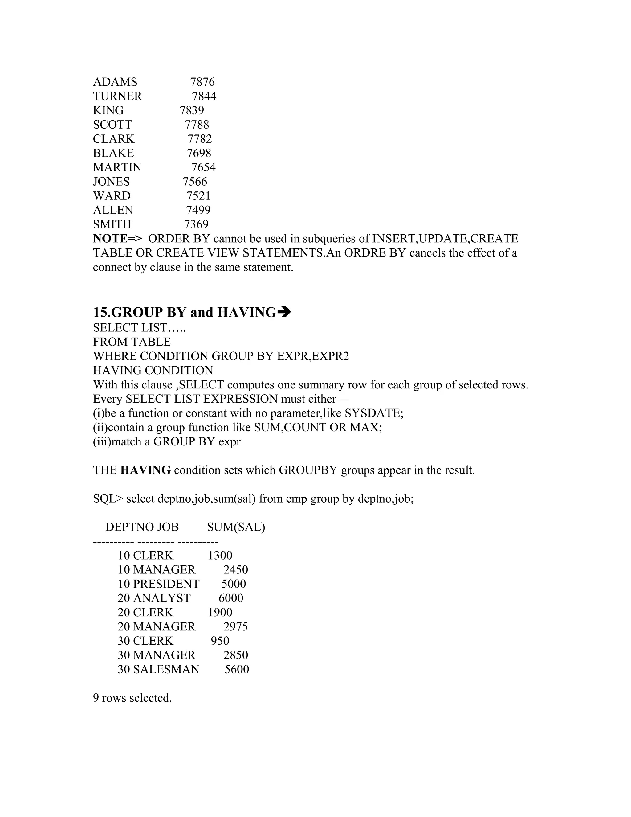 ADAMS               7876
TURNER              7844
KING             7839
SCOTT             7788
CLARK              7782
BLAKE              7698
MARTIN              7654
JONES             7566
WARD               7521
ALLEN              7499
SMITH             7369
NOTE=> ORDER BY cannot be used in subqueries of INSERT,UPDATE,CREATE
TABLE OR CREATE VIEW STATEMENTS.An ORDRE BY cancels the effect of a
connect by clause in the same statement.


15.GROUP BY and HAVING
SELECT LIST…..
FROM TABLE
WHERE CONDITION GROUP BY EXPR,EXPR2
HAVING CONDITION
With this clause ,SELECT computes one summary row for each group of selected rows.
Every SELECT LIST EXPRESSION must either—
(i)be a function or constant with no parameter,like SYSDATE;
(ii)contain a group function like SUM,COUNT OR MAX;
(iii)match a GROUP BY expr

THE HAVING condition sets which GROUPBY groups appear in the result.

SQL> select deptno,job,sum(sal) from emp group by deptno,job;

   DEPTNO JOB               SUM(SAL)
---------- --------- ----------
      10 CLERK              1300
      10 MANAGER                 2450
      10 PRESIDENT              5000
      20 ANALYST                6000
      20 CLERK              1900
      20 MANAGER                 2975
      30 CLERK               950
      30 MANAGER                 2850
      30 SALESMAN                5600

9 rows selected.
 