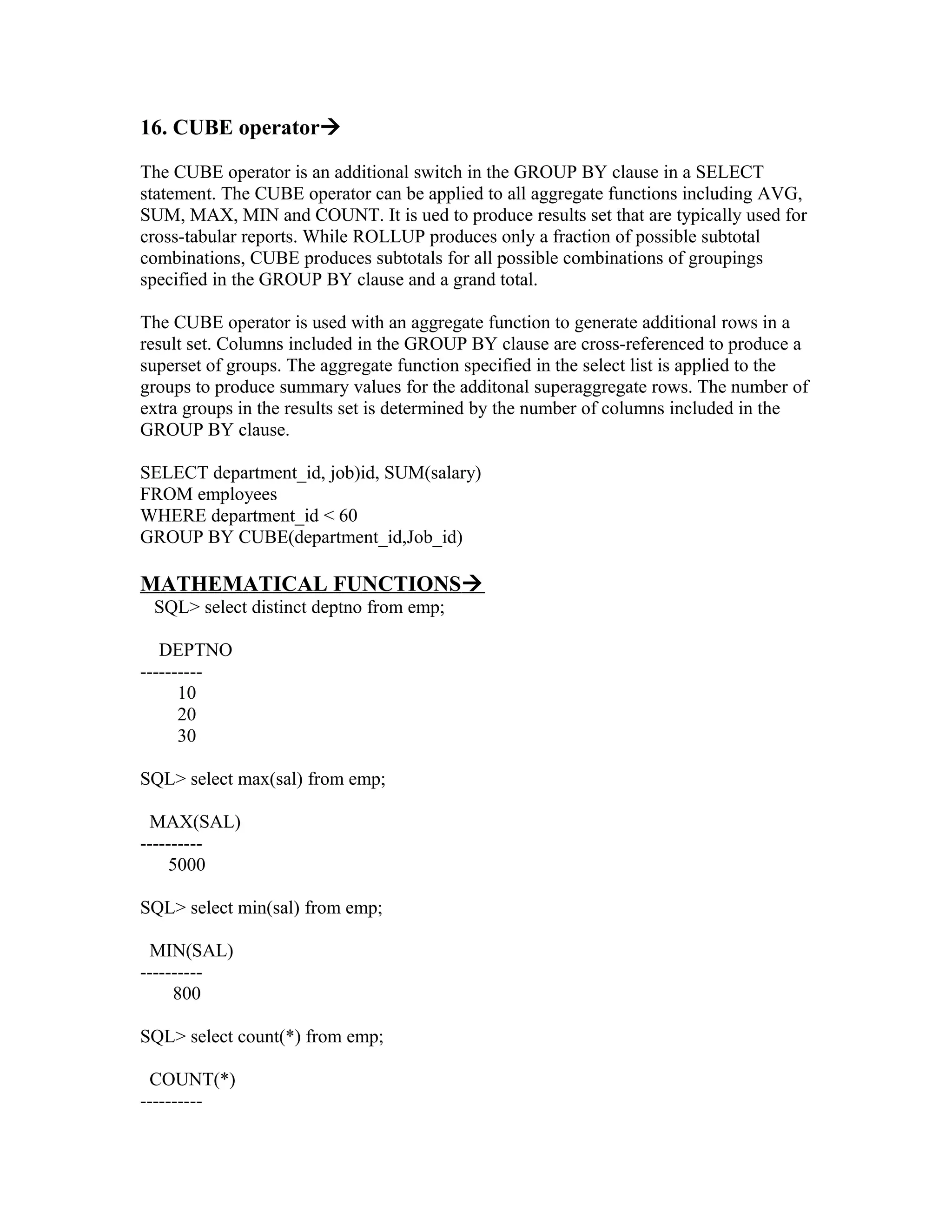 16. CUBE operator

The CUBE operator is an additional switch in the GROUP BY clause in a SELECT
statement. The CUBE operator can be applied to all aggregate functions including AVG,
SUM, MAX, MIN and COUNT. It is ued to produce results set that are typically used for
cross-tabular reports. While ROLLUP produces only a fraction of possible subtotal
combinations, CUBE produces subtotals for all possible combinations of groupings
specified in the GROUP BY clause and a grand total.

The CUBE operator is used with an aggregate function to generate additional rows in a
result set. Columns included in the GROUP BY clause are cross-referenced to produce a
superset of groups. The aggregate function specified in the select list is applied to the
groups to produce summary values for the additonal superaggregate rows. The number of
extra groups in the results set is determined by the number of columns included in the
GROUP BY clause.

SELECT department_id, job)id, SUM(salary)
FROM employees
WHERE department_id < 60
GROUP BY CUBE(department_id,Job_id)

MATHEMATICAL FUNCTIONS
 SQL> select distinct deptno from emp;

   DEPTNO
----------
      10
      20
      30

SQL> select max(sal) from emp;

  MAX(SAL)
----------
     5000

SQL> select min(sal) from emp;

  MIN(SAL)
----------
     800

SQL> select count(*) from emp;

  COUNT(*)
----------
 