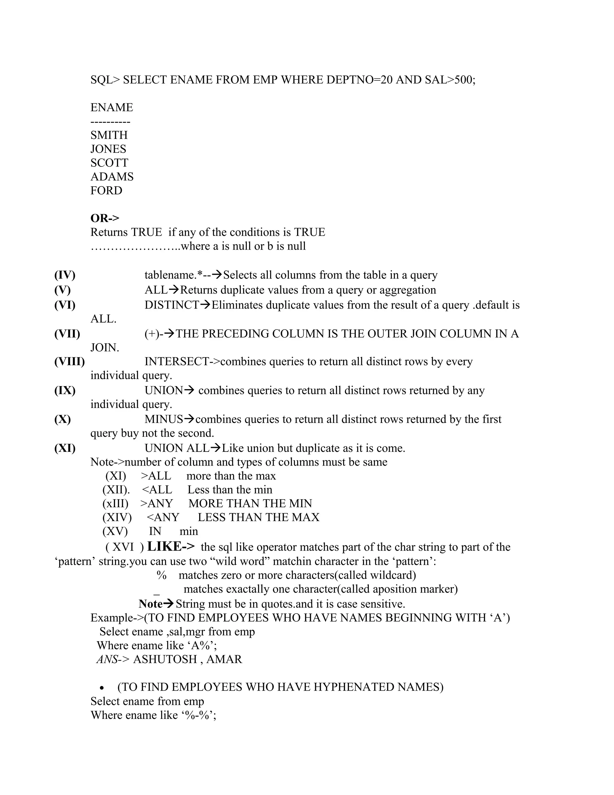 SQL> SELECT ENAME FROM EMP WHERE DEPTNO=20 AND SAL>500;

         ENAME
         ----------
         SMITH
         JONES
         SCOTT
         ADAMS
         FORD

         OR->
         Returns TRUE if any of the conditions is TRUE
         …………………..where a is null or b is null

(IV)                  tablename.*--Selects all columns from the table in a query
(V)                   ALLReturns duplicate values from a query or aggregation
(VI)                  DISTINCTEliminates duplicate values from the result of a query .default is
         ALL.
(VII)                 (+)-THE PRECEDING COLUMN IS THE OUTER JOIN COLUMN IN A
         JOIN.
(VIII)              INTERSECT->combines queries to return all distinct rows by every
        individual query.
(IX)                UNION combines queries to return all distinct rows returned by any
        individual query.
(X)                 MINUScombines queries to return all distinct rows returned by the first
        query buy not the second.
(XI)                UNION ALLLike union but duplicate as it is come.
        Note->number of column and types of columns must be same
            (XI) >ALL more than the max
           (XII). <ALL Less than the min
           (xIII) >ANY MORE THAN THE MIN
           (XIV) <ANY          LESS THAN THE MAX
           (XV)      IN    min
            ( XVI ) LIKE-> the sql like operator matches part of the char string to part of the
‘pattern’ string.you can use two “wild word” matchin character in the ‘pattern’:
                       % matches zero or more characters(called wildcard)
                      _     matches exactally one character(called aposition marker)
                   NoteString must be in quotes.and it is case sensitive.
        Example->(TO FIND EMPLOYEES WHO HAVE NAMES BEGINNING WITH ‘A’)
          Select ename ,sal,mgr from emp
         Where ename like ‘A%’;
         ANS-> ASHUTOSH , AMAR

          • (TO FIND EMPLOYEES WHO HAVE HYPHENATED NAMES)
         Select ename from emp
         Where ename like ‘%-%’;
 
